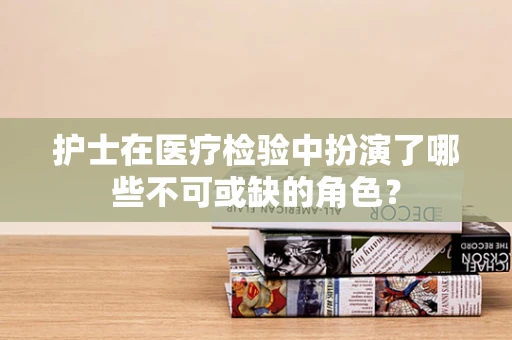 护士在医疗检验中扮演了哪些不可或缺的角色？