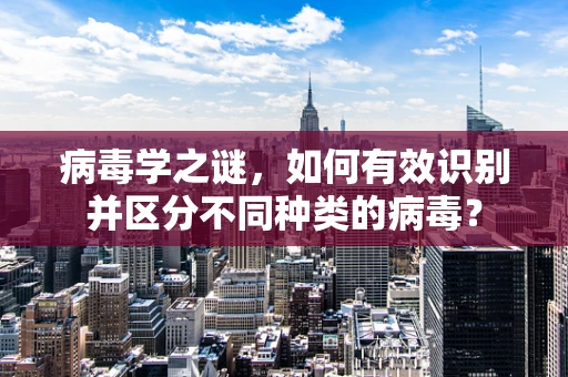 病毒学之谜，如何有效识别并区分不同种类的病毒？