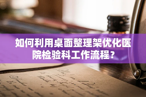 如何利用桌面整理架优化医院检验科工作流程？
