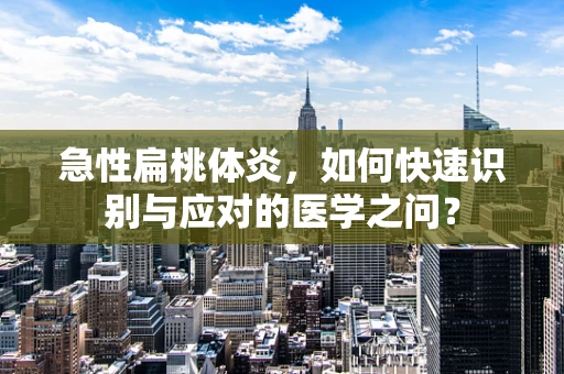 急性扁桃体炎，如何快速识别与应对的医学之问？