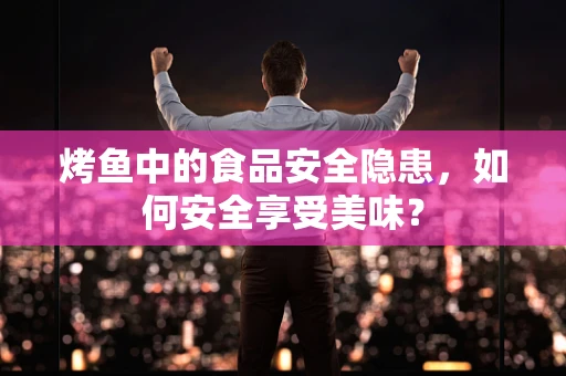 烤鱼中的食品安全隐患，如何安全享受美味？