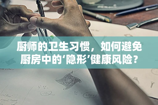 厨师的卫生习惯，如何避免厨房中的‘隐形’健康风险？