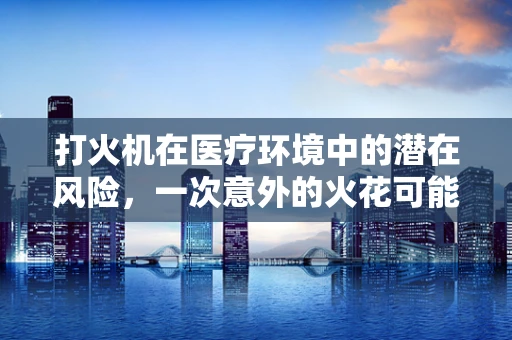 打火机在医疗环境中的潜在风险，一次意外的火花可能引发什么？