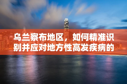 乌兰察布地区，如何精准识别并应对地方性高发疾病的挑战？