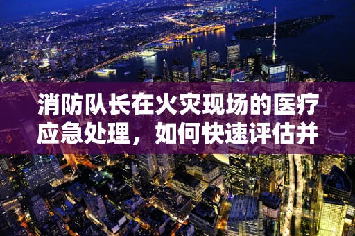 消防队长在火灾现场的医疗应急处理，如何快速评估并控制伤员状况？