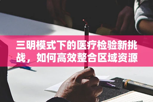 三明模式下的医疗检验新挑战，如何高效整合区域资源？