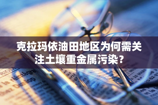 克拉玛依油田地区为何需关注土壤重金属污染？