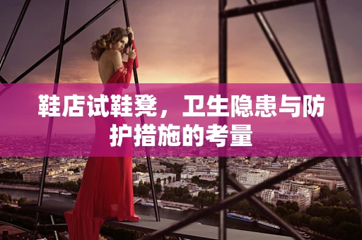 鞋店试鞋凳，卫生隐患与防护措施的考量
