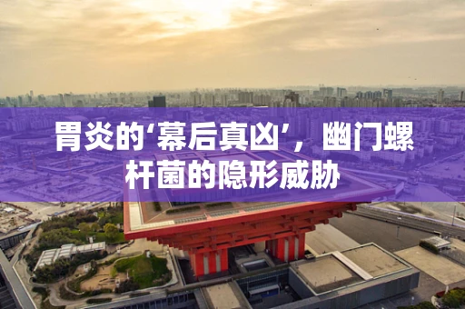 胃炎的‘幕后真凶’，幽门螺杆菌的隐形威胁
