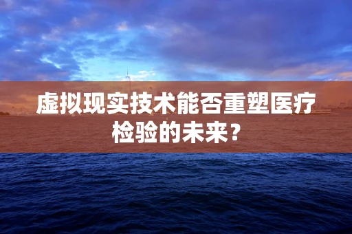 虚拟现实技术能否重塑医疗检验的未来？