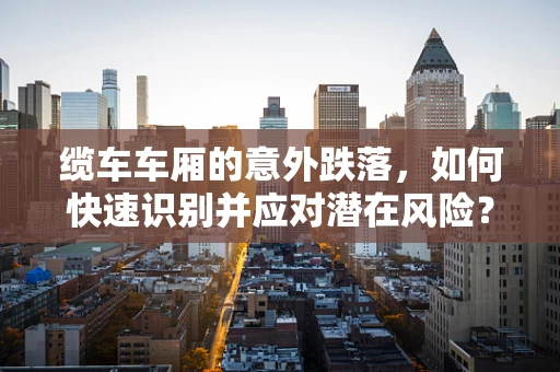 缆车车厢的意外跌落，如何快速识别并应对潜在风险？