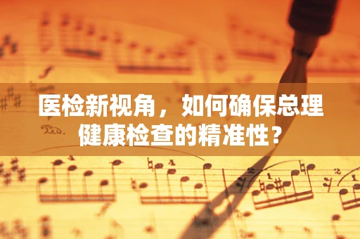 医检新视角，如何确保总理健康检查的精准性？