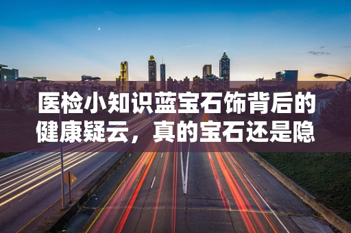 医检小知识蓝宝石饰背后的健康疑云，真的宝石还是隐藏的过敏源？