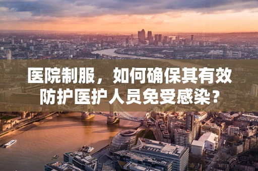医院制服，如何确保其有效防护医护人员免受感染？