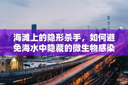 海滩上的隐形杀手，如何避免海水中隐藏的微生物感染？