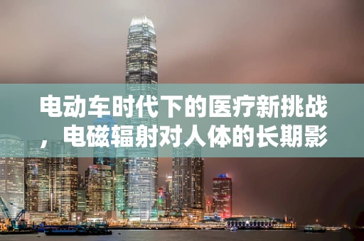 电动车时代下的医疗新挑战，电磁辐射对人体的长期影响如何？