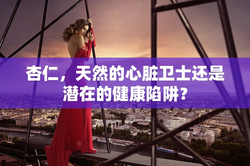 杏仁，天然的心脏卫士还是潜在的健康陷阱？