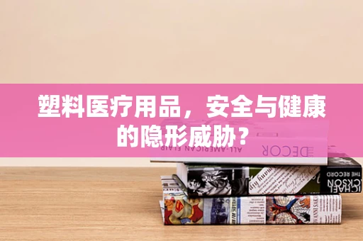 塑料医疗用品，安全与健康的隐形威胁？