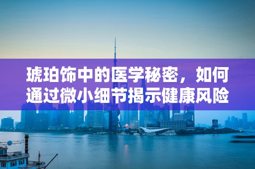 琥珀饰中的医学秘密，如何通过微小细节揭示健康风险？