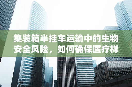 集装箱半挂车运输中的生物安全风险，如何确保医疗样本的完整性？