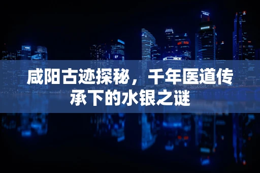 咸阳古迹探秘，千年医道传承下的水银之谜