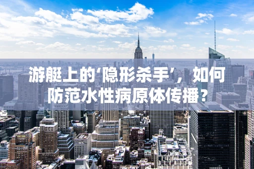 游艇上的‘隐形杀手’，如何防范水性病原体传播？