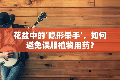 花盆中的‘隐形杀手’，如何避免误服植物用药？