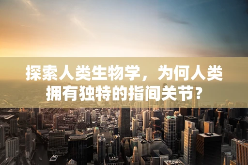 探索人类生物学，为何人类拥有独特的指间关节？