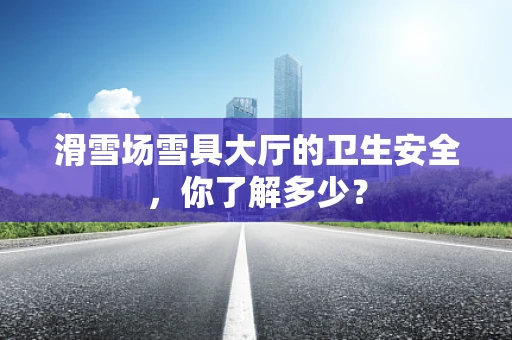 滑雪场雪具大厅的卫生安全，你了解多少？