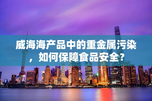 威海海产品中的重金属污染，如何保障食品安全？