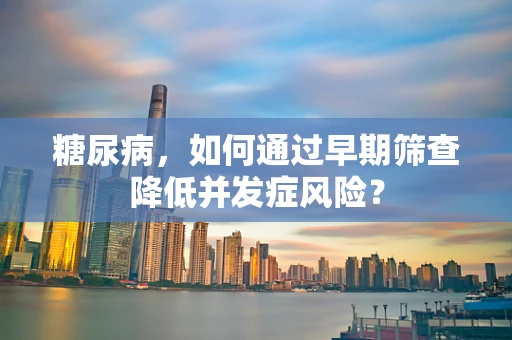 糖尿病，如何通过早期筛查降低并发症风险？