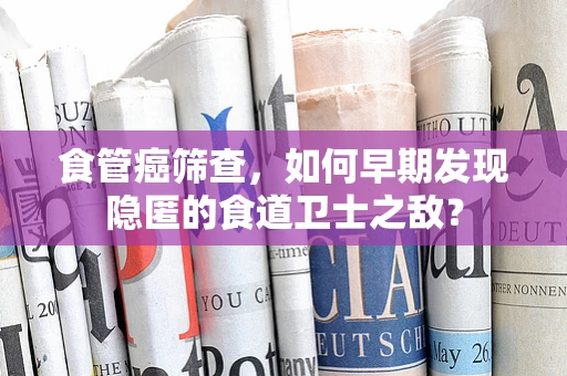食管癌筛查，如何早期发现隐匿的食道卫士之敌？