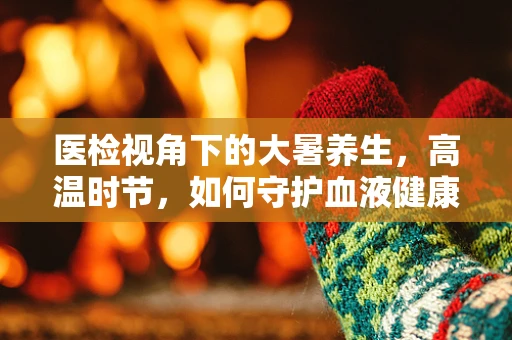 医检视角下的大暑养生，高温时节，如何守护血液健康的秘密？