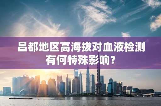 昌都地区高海拔对血液检测有何特殊影响？