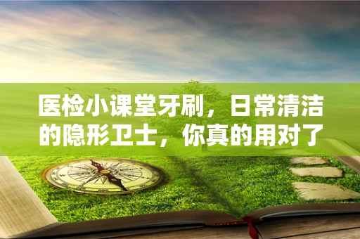 医检小课堂牙刷，日常清洁的隐形卫士，你真的用对了吗？