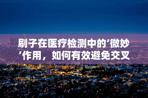 刷子在医疗检测中的‘微妙’作用，如何有效避免交叉污染？