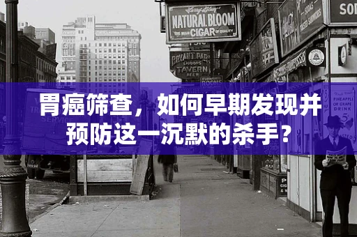 胃癌筛查，如何早期发现并预防这一沉默的杀手？