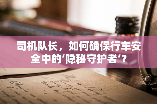 司机队长，如何确保行车安全中的‘隐秘守护者’？