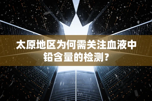 太原地区为何需关注血液中铅含量的检测？