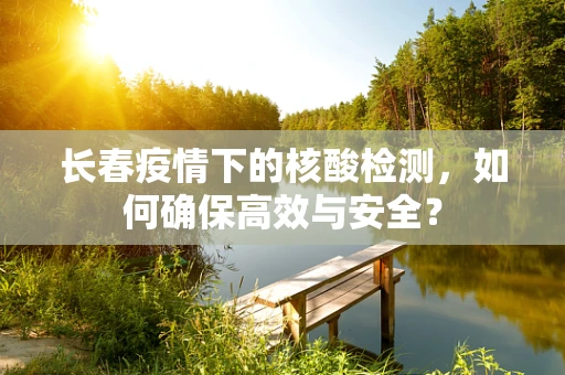 长春疫情下的核酸检测，如何确保高效与安全？