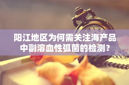 阳江地区为何需关注海产品中副溶血性弧菌的检测？