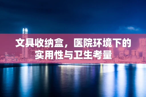 文具收纳盒，医院环境下的实用性与卫生考量
