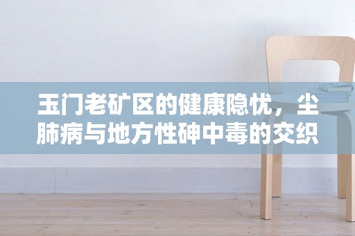玉门老矿区的健康隐忧，尘肺病与地方性砷中毒的交织挑战