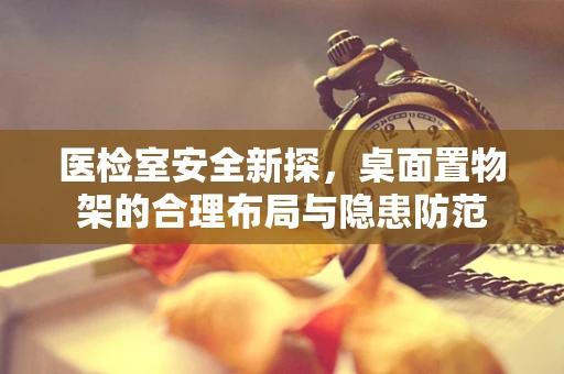 医检室安全新探，桌面置物架的合理布局与隐患防范
