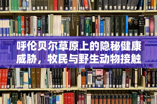 呼伦贝尔草原上的隐秘健康威胁，牧民与野生动物接触的潜在风险