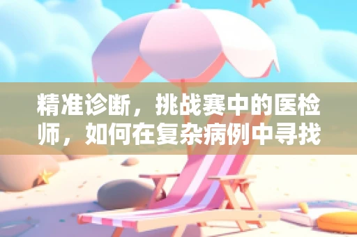 精准诊断，挑战赛中的医检师，如何在复杂病例中寻找真相？