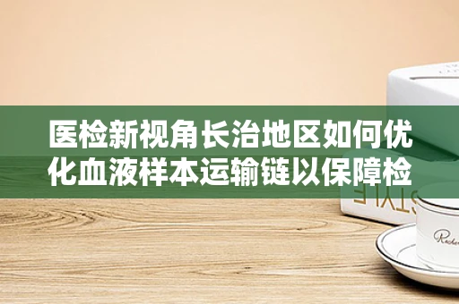 医检新视角长治地区如何优化血液样本运输链以保障检测准确性？
