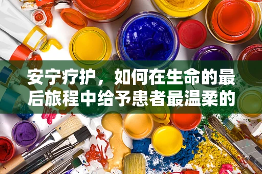 安宁疗护，如何在生命的最后旅程中给予患者最温柔的陪伴？