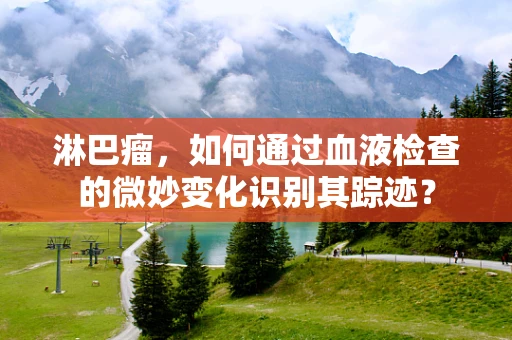 淋巴瘤，如何通过血液检查的微妙变化识别其踪迹？