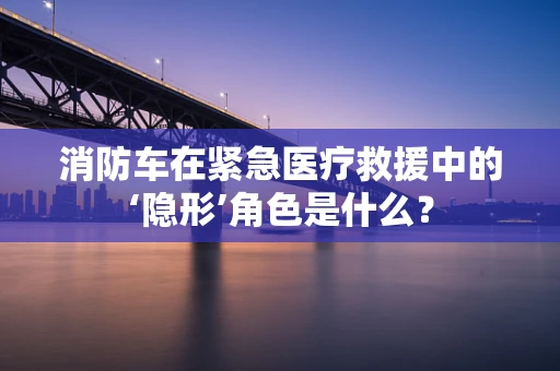 消防车在紧急医疗救援中的‘隐形’角色是什么？
